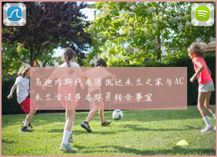 乌迪内斯代表团抵达米兰之家与AC米兰洽谈多名球员转会事宜