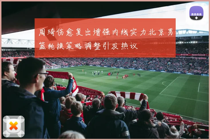 周琦伤愈复出增强内线实力北京男篮轮换策略调整引发热议