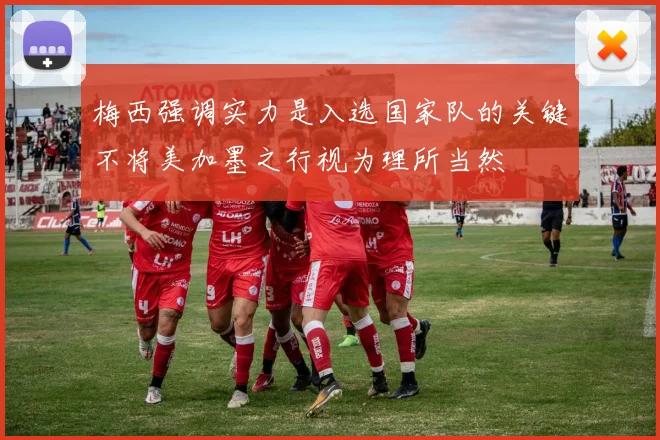 梅西强调实力是入选国家队的关键不将美加墨之行视为理所当然