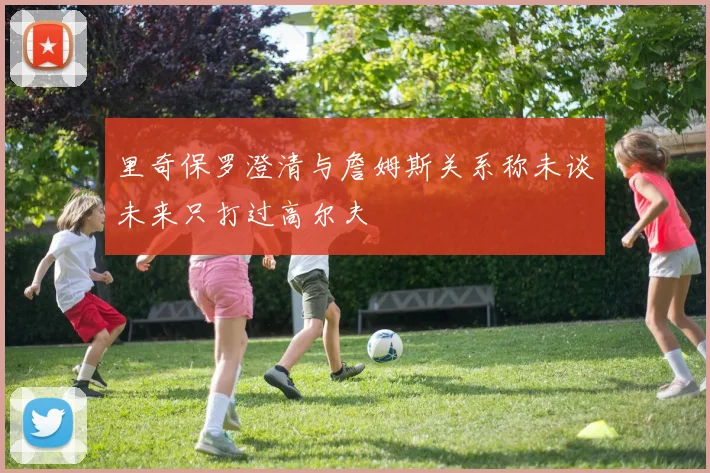 里奇保罗澄清与詹姆斯关系称未谈未来只打过高尔夫