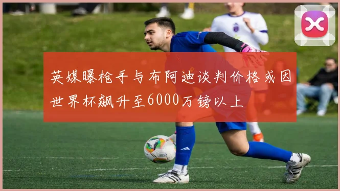 英媒曝枪手与布阿迪谈判价格或因世界杯飙升至6000万镑以上