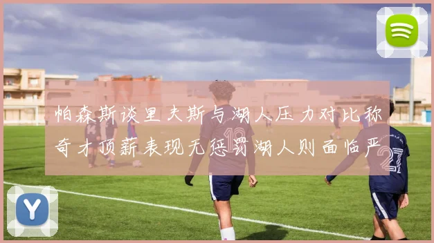 帕森斯谈里夫斯与湖人压力对比称奇才顶薪表现无惩罚湖人则面临严格审视