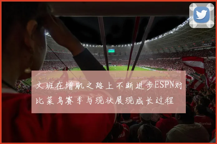 文班在增肌之路上不断进步ESPN对比菜鸟赛季与现状展现成长过程
