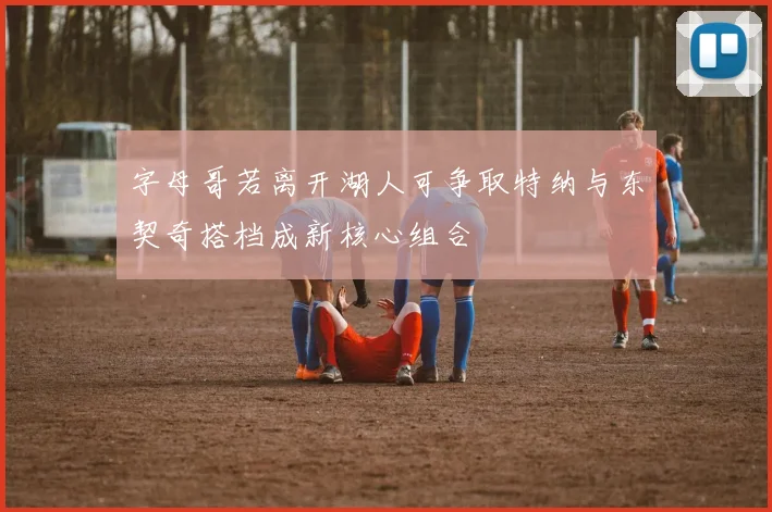 字母哥若离开湖人可争取特纳与东契奇搭档成新核心组合