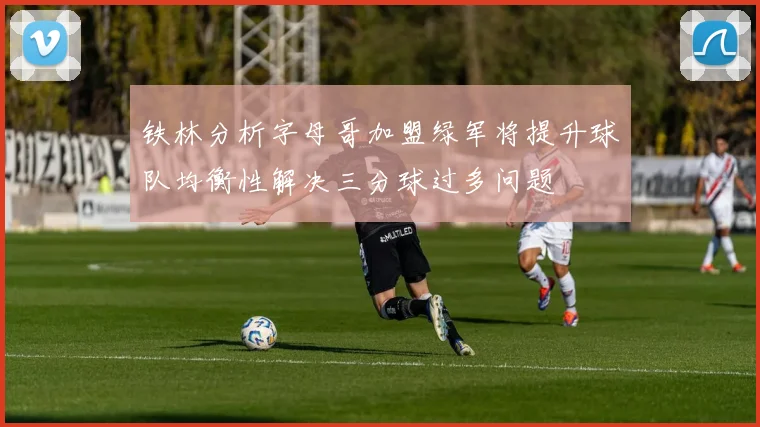 铁林分析字母哥加盟绿军将提升球队均衡性解决三分球过多问题