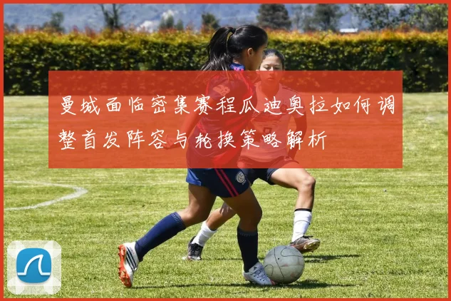 曼城面临密集赛程瓜迪奥拉如何调整首发阵容与轮换策略解析