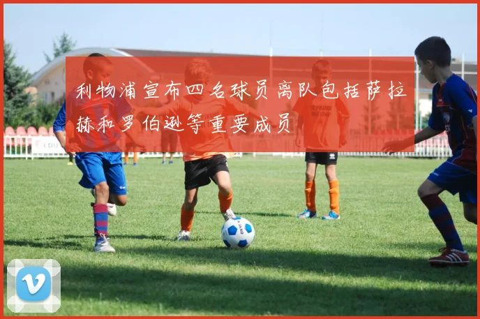 利物浦宣布四名球员离队包括萨拉赫和罗伯逊等重要成员