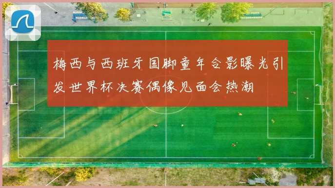 梅西与西班牙国脚童年合影曝光引发世界杯决赛偶像见面会热潮