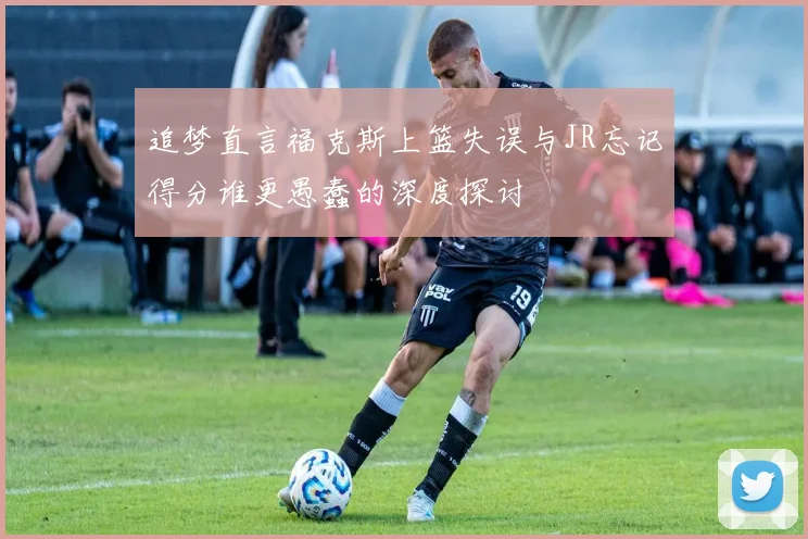 追梦直言福克斯上篮失误与JR忘记得分谁更愚蠢的深度探讨