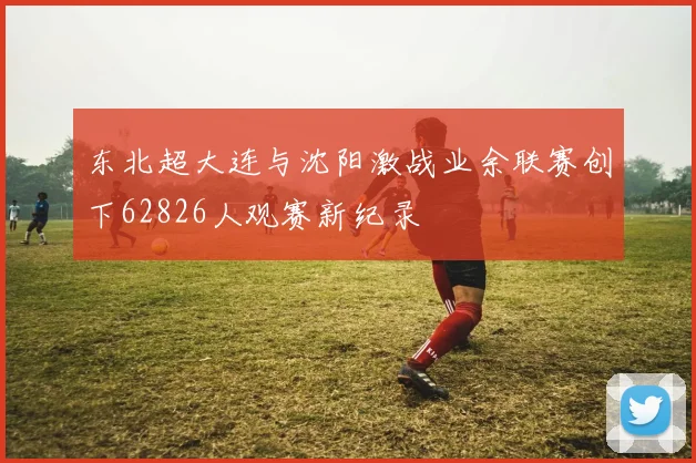 东北超大连与沈阳激战业余联赛创下62826人观赛新纪录