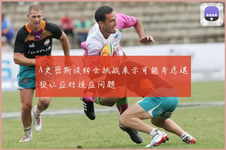 A史密斯谈转会挑战表示可能考虑退役以应对适应问题