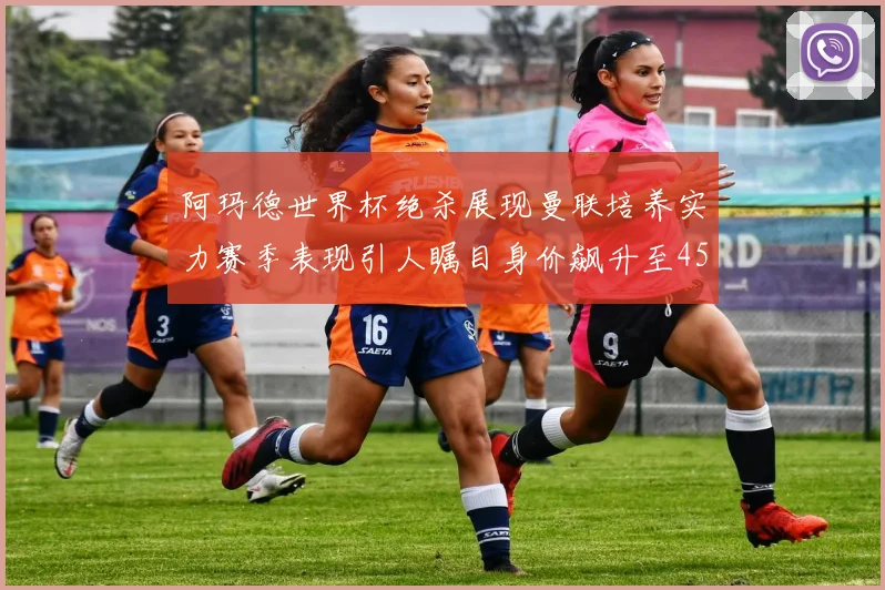 阿玛德世界杯绝杀展现曼联培养实力赛季表现引人瞩目身价飙升至4500万欧